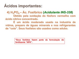 Ácidos importantes:
 4) H3PO4 – Ác. Fosfórico (Acidulante INS-338)
      Obtido pela oxidação do fósforo vermelho com
ácido nítrico concentrado.
      É um ácido moderado usado na industria de
vidros, preparo de águas minerais e nos refrigerantes
de “cola”. Seus fosfatos são usados como adubo.



       *Seus fosfatos fazem parte da formulação do
       fertilizante “NPK”.
 