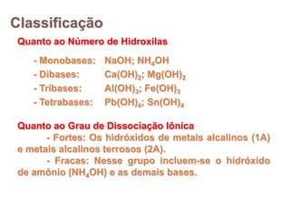 Classificação
 Quanto ao Número de Hidroxilas
    - Monobases:    NaOH; NH4OH
    - Dibases:      Ca(OH)2; Mg(OH)2
    - Tribases:     Al(OH)3; Fe(OH)3
    - Tetrabases:   Pb(OH)4; Sn(OH)4

 Quanto ao Grau de Dissociação Iônica
       - Fortes: Os hidróxidos de metais alcalinos (1A)
 e metais alcalinos terrosos (2A).
       - Fracas: Nesse grupo incluem-se o hidróxido
 de amônio (NH4OH) e as demais bases.
 