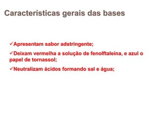 Características gerais das bases


 Apresentam sabor adstringente;
 Deixam vermelha a solução de fenolftaleína, e azul o
 papel de tornassol;
 Neutralizam ácidos formando sal e água;
 