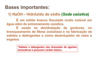 Bases importantes:
 1) NaOH – Hidróxido de sódio (Soda caústica)
      É um sólido branco floculado muito solúvel em
água além de extremamente caústico.
      É usado na desidratação de gorduras, no
branqueamento de fibras (celulose) e na fabricação de
sabões e detergentes e como desentupidor de ralos e
esgotos.

       *Sabões e detergentes são chamados de agentes
       tensoativos e possuem caráter básico.
 