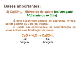 Bases importantes:
 2) Ca(OH)2 – Hidróxido de cálcio (cal apagada,
               hidratada ou extinta)
      É uma suspensão aquosa de aparência leitosa,
obtida a partir do CaO (cal virgem).
      É usada em construções, na neutralização de
solos ácidos e na fabricação de doces.

           CaO + H2O  Ca(OH)2
            Cal             Cal
          Virgem          Apagada
 