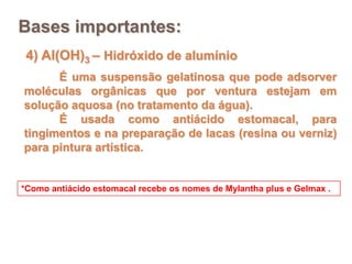 Bases importantes:
 4) Al(OH)3 – Hidróxido de alumínio
      É uma suspensão gelatinosa que pode adsorver
moléculas orgânicas que por ventura estejam em
solução aquosa (no tratamento da água).
      É usada como antiácido estomacal, para
tingimentos e na preparação de lacas (resina ou verniz)
para pintura artística.


*Como antiácido estomacal recebe os nomes de Mylantha plus e Gelmax .
 