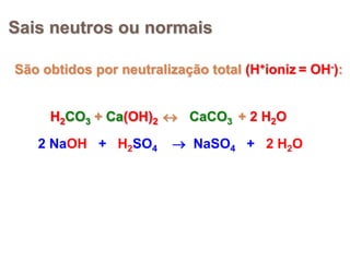 Sais neutros ou normais

São obtidos por neutralização total (H+ioniz = OH-):


     H2CO3 + Ca(OH)2  CaCO3 + 2 H2O
   2 NaOH + H2SO4        NaSO4 + 2 H2O
 