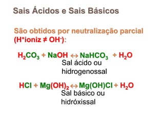 Sais Ácidos e Sais Básicos

São obtidos por neutralização parcial
(H+ioniz ≠ OH-):

 H2CO3 + NaOH  NaHCO3 + H2O
            Sal ácido ou
            hidrogenossal
 HCl + Mg(OH)2  Mg(OH)Cl + H2O
           Sal básico ou
           hidróxissal
 