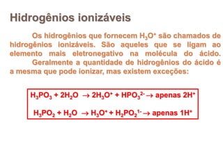 Hidrogênios ionizáveis
      Os hidrogênios que fornecem H3O+ são chamados de
hidrogênios ionizáveis. São aqueles que se ligam ao
elemento mais eletronegativo na molécula do ácido.
      Geralmente a quantidade de hidrogênios do ácido é
a mesma que pode ionizar, mas existem exceções:


     H3PO3 + 2H2O  2H3O+ + HPO32-  apenas 2H+

      H3PO2 + H2O  H3O+ + H2PO21-  apenas 1H+
 