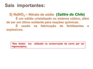 Sais importantes:
 3) NaNO3 – Nitrato de sódio (Salitre do Chile)
      É um sólido cristalizado no sistema cúbico, além
de ser um ótimo oxidante para reações químicas.
      É usado na fabricação de fertilizantes e
explosivos.



   *Nos Andes era   utilizado na conservação da carne por ser
   higroscópico.
 