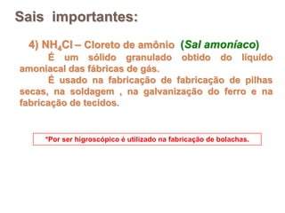 Sais importantes:
 4) NH4Cl – Cloreto de amônio (Sal amoníaco)
      É um sólido granulado obtido do líquido
amoniacal das fábricas de gás.
      É usado na fabricação de fabricação de pilhas
secas, na soldagem , na galvanização do ferro e na
fabricação de tecidos.


     *Por ser higroscópico é utilizado na fabricação de bolachas.
 