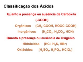 Classificação dos Ácidos
 Quanto a presença ou ausência de Carboxila
                   (-COOH)
      Orgânicos    (CH3-COOH, HOOC-COOH)
       Inorgânicos     (H2CO3, H2CO2, HCN)

 Quanto a presença ou ausência de Oxigênio
          Hidrácidos    (HCl, H2S, HBr)
       Oxiácidos     (H2SO4, H3PO4, HClO4)
 