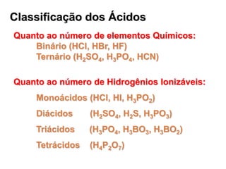 Classificação dos Ácidos
Quanto ao número de elementos Químicos:
    Binário (HCl, HBr, HF)
    Ternário (H2SO4, H3PO4, HCN)

Quanto ao número de Hidrogênios Ionizáveis:
     Monoácidos (HCl, HI, H3PO2)
     Diácidos     (H2SO4, H2S, H3PO3)
     Triácidos    (H3PO4, H3BO3, H3BO2)
     Tetrácidos   (H4P2O7)
 