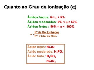 Quanto ao Grau de Ionização (a)

          Ácidos fracos: 0< a < 5%
          Ácidos moderados: 5%  a 50%
          Ácidos fortes : 50% < a < 100%
              Nº de Mol Ionizados
           a=
              Nº Inicial de Mols



          Ácido fraco: HClO
          Ácido moderado: H3PO4
          Ácido forte : H2SO4
                        HClO4
 