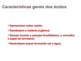 Características gerais dos ácidos
Apresentam sabor azedo;
Desidratam a matéria orgânica;
Deixam incolor a solução fenolftaleína, e vermelho
o papel de tornassol;
Neutralizam bases formando sal e água;
 