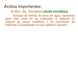 2) HCl – Ác. Clorídrico (ácido muriático)
Solução de hidreto de cloro em água. Apresenta
forte odor, além de ser sufocante. É utilizado na
limpeza de peças metálicas e de superfícies de
mármore. É encontrado no suco gástrico humano.
Ácidos importantes:
 