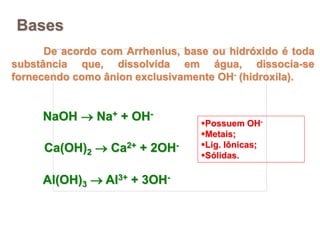 Bases
De acordo com Arrhenius, base ou hidróxido é toda
substância que, dissolvida em água, dissocia-se
fornecendo como ânion exclusivamente OH- (hidroxila).
NaOH  Na+ + OH-
Ca(OH)2  Ca2+ + 2OH-
Al(OH)3  Al3+ + 3OH-
Possuem OH-
Metais;
Lig. Iônicas;
Sólidas.
 