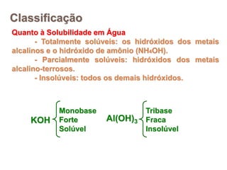 Classificação
Quanto à Solubilidade em Água
- Totalmente solúveis: os hidróxidos dos metais
alcalinos e o hidróxido de amônio (NH4OH).
- Parcialmente solúveis: hidróxidos dos metais
alcalino-terrosos.
- Insolúveis: todos os demais hidróxidos.
KOH
Monobase
Forte
Solúvel
Al(OH)3
Tribase
Fraca
Insolúvel
 