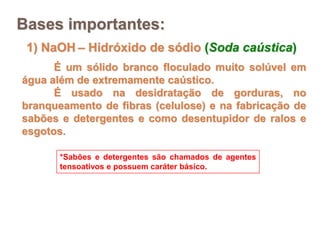 1) NaOH – Hidróxido de sódio (Soda caústica)
É um sólido branco floculado muito solúvel em
água além de extremamente caústico.
É usado na desidratação de gorduras, no
branqueamento de fibras (celulose) e na fabricação de
sabões e detergentes e como desentupidor de ralos e
esgotos.
*Sabões e detergentes são chamados de agentes
tensoativos e possuem caráter básico.
Bases importantes:
 