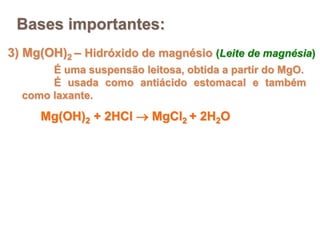 3) Mg(OH)2 – Hidróxido de magnésio (Leite de magnésia)
É uma suspensão leitosa, obtida a partir do MgO.
É usada como antiácido estomacal e também
como laxante.
Bases importantes:
Mg(OH)2 + 2HCl  MgCl2 + 2H2O
 