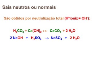 Sais neutros ou normais
São obtidos por neutralização total (H+ioniz = OH-):
H2CO3 + Ca(OH)2  + 2 H2OH2CO3 + Ca(OH)2  CaCO3H2CO3 + Ca(OH)2 
2 NaOH + H2SO4  NaSO4 + 2 H2O
 