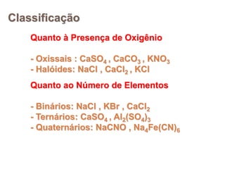 Classificação
Quanto à Presença de Oxigênio
- Oxissais : CaSO4 , CaCO3 , KNO3
- Halóides: NaCl , CaCl2 , KCl
Quanto ao Número de Elementos
- Binários: NaCl , KBr , CaCl2
- Ternários: CaSO4 , Al2(SO4)3
- Quaternários: NaCNO , Na4Fe(CN)6
 