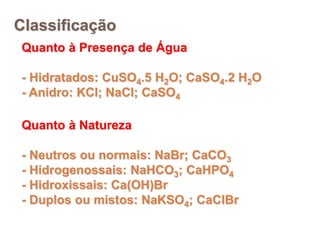 Classificação
Quanto à Presença de Água
- Hidratados: CuSO4.5 H2O; CaSO4.2 H2O
- Anidro: KCl; NaCl; CaSO4
Quanto à Natureza
- Neutros ou normais: NaBr; CaCO3
- Hidrogenossais: NaHCO3; CaHPO4
- Hidroxissais: Ca(OH)Br
- Duplos ou mistos: NaKSO4; CaClBr
 