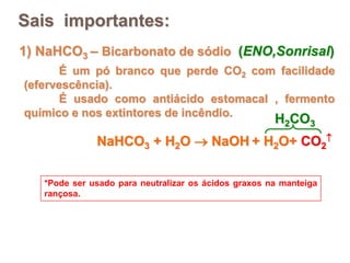 1) NaHCO3 – Bicarbonato de sódio (ENO,Sonrisal)
É um pó branco que perde CO2 com facilidade
(efervescência).
É usado como antiácido estomacal , fermento
químico e nos extintores de incêndio.
*Pode ser usado para neutralizar os ácidos graxos na manteiga
rançosa.
Sais importantes:
NaHCO3 + H2O  NaOH + H2O+ CO2

H2CO3
 