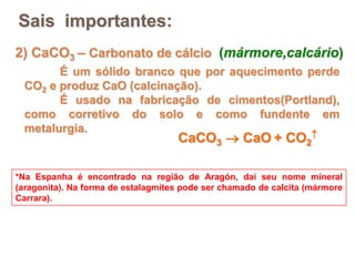 2) CaCO3 – Carbonato de cálcio (mármore,calcário)
É um sólido branco que por aquecimento perde
CO2 e produz CaO (calcinação).
É usado na fabricação de cimentos(Portland),
como corretivo do solo e como fundente em
metalurgia.
*Na Espanha é encontrado na região de Aragón, daí seu nome mineral
(aragonita). Na forma de estalagmites pode ser chamado de calcita (mármore
Carrara).
Sais importantes:
CaCO3  CaO + CO2

 