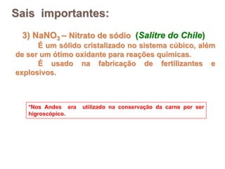 3) NaNO3 – Nitrato de sódio (Salitre do Chile)
É um sólido cristalizado no sistema cúbico, além
de ser um ótimo oxidante para reações químicas.
É usado na fabricação de fertilizantes e
explosivos.
*Nos Andes era utilizado na conservação da carne por ser
higroscópico.
Sais importantes:
 