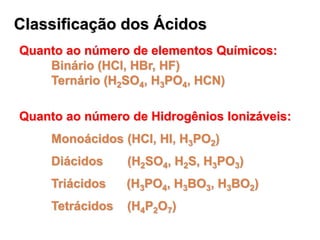 Classificação dos Ácidos
Quanto ao número de elementos Químicos:
Binário (HCl, HBr, HF)
Ternário (H2SO4, H3PO4, HCN)
Quanto ao número de Hidrogênios Ionizáveis:
Monoácidos (HCl, HI, H3PO2)
Diácidos (H2SO4, H2S, H3PO3)
Triácidos (H3PO4, H3BO3, H3BO2)
Tetrácidos (H4P2O7)
 
