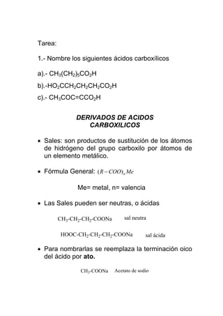 Tarea:

1.- Nombre los siguientes ácidos carboxílicos

a).- CH3(CH2)5CO2H
b).-HO2CCH2CH2CH2CO2H
c).- CH3COC=CCO2H


              DERIVADOS DE ACIDOS
                 CARBOXILICOS

• Sales: son productos de sustitución de los átomos
  de hidrógeno del grupo carboxilo por átomos de
  un elemento metálico.

• Fórmula General: ( R − COO) n Me

               Me= metal, n= valencia

• Las Sales pueden ser neutras, o ácidas

         CH3-CH2-CH2-COONa       sal neutra

         HOOC-CH2-CH2-CH2-COONa            sal ácida

• Para nombrarlas se reemplaza la terminación oico
  del ácido por ato.

                CH3-COONa    Acetato de sodio
 