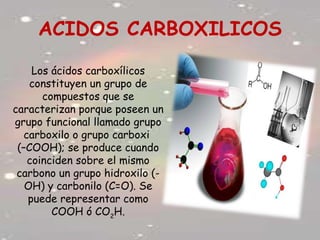 ACIDOS CARBOXILICOS
Los ácidos carboxílicos
constituyen un grupo de
compuestos que se
caracterizan porque poseen un
grupo funcional llamado grupo
carboxilo o grupo carboxi
(–COOH); se produce cuando
coinciden sobre el mismo
carbono un grupo hidroxilo (-
OH) y carbonilo (C=O). Se
puede representar como
COOH ó CO2
H.
 