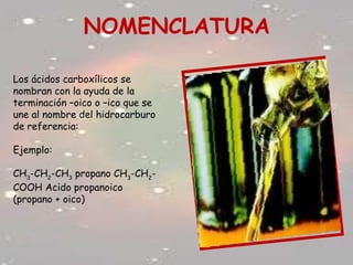 NOMENCLATURA
Los ácidos carboxílicos se
nombran con la ayuda de la
terminación –oico o –ico que se
une al nombre del hidrocarburo
de referencia:
Ejemplo:
CH3
-CH2
-CH3
propano CH3
-CH2
-
COOH Acido propanoico
(propano + oico)
 