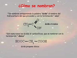 ¿Cómo se nombran?
*Se nombran anteponiendo la palabra "ácido" al nombre del
hidrocarburo del que proceden y con la terminación "-oico".
*Son numerosos los ácidos di carboxílicos, que se nombran con la
terminación "-dioico"
ácido etanoico
ácido propano dioico
 