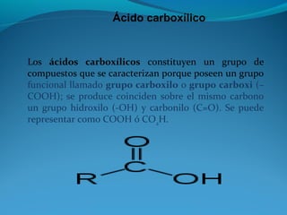 Ácido carboxílico
Los ácidos carboxílicos constituyen un grupo de
compuestos que se caracterizan porque poseen un grupo
funcional llamado grupo carboxilo o grupo carboxi (–
COOH); se produce coinciden sobre el mismo carbono
un grupo hidroxilo (-OH) y carbonilo (C=O). Se puede
representar como COOH ó CO2
H.
 