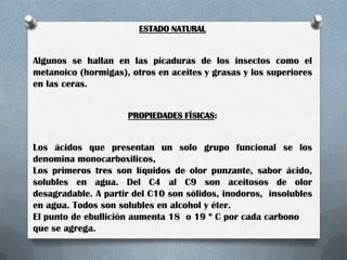 ESTADO NATURAL

Algunos se hallan en las picaduras de los insectos como el
metanoico (hormigas), otros en aceites y grasas y los superiores
en las ceras.
PROPIEDADES FÍSICAS:

Los ácidos que presentan un solo grupo funcional se los
denomina monocarboxilicos,
Los primeros tres son líquidos de olor punzante, sabor ácido,
solubles en agua. Del C4 al C9 son aceitosos de olor
desagradable. A partir del C10 son sólidos, inodoros, insolubles
en agua. Todos son solubles en alcohol y éter.
El punto de ebullición aumenta 18 o 19 º C por cada carbono
que se agrega.

 