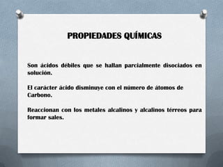 PROPIEDADES QUÍMICAS

Son ácidos débiles que se hallan parcialmente disociados en
solución.
El carácter ácido disminuye con el número de átomos de
Carbono.
Reaccionan con los metales alcalinos y alcalinos térreos para
formar sales.

 