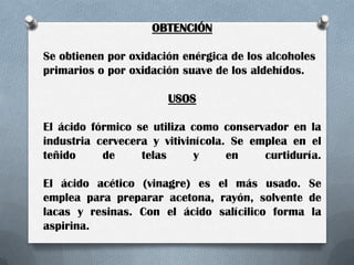 OBTENCIÓN
Se obtienen por oxidación enérgica de los alcoholes
primarios o por oxidación suave de los aldehídos.

USOS
El ácido fórmico se utiliza como conservador en la
industria cervecera y vitivinícola. Se emplea en el
teñido
de
telas
y
en
curtiduría.
El ácido acético (vinagre) es el más usado. Se
emplea para preparar acetona, rayón, solvente de
lacas y resinas. Con el ácido salícilico forma la
aspirina.

 