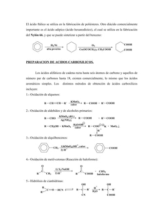 El ácido ftálico se utiliza en la fabricación de poliésteres. Otro diácido comercialmente
importante es el ácido adipíco (ácido hexanodioico), el cual se utiliza en la fabricación
del Nylón 66, y que se puede sintetizar a partir del benceno:
PREPARACION DE ACIDOS CARBOXILICOS.
Los ácidos alifáticos de cadena recta hasta seis átomos de carbono y aquellos de
número par de carbonos hasta 18, existen comercialmente, lo mismo que los ácidos
aromáticos simples. Los distintos métodos de obtención de ácidos carboxílicos
incluyen:
1.- Oxidación de alquenos:
2.- Oxidación de aldehídos y de alcoholes primarios:
3.- Oxidación de alquilbencenos:
4.- Oxidación de metil-cetonas (Reacción de haloformo):
5.- Hidrólisis de cianhidrinas:
H2/Ni
alta presión
O2
Co(OCOCH3)3; CH3COOH COOH
COOH
R CH CH R´
KMnO4
calor
R COOH + R´ COOH
R CHO
KMnO4 (dil.)
R COOH + R´ COOH
Ag(NH3)2
+
R CH2OH + KMnO4
H2O/OH
calor
R COO K + MnO2
H
+
R COOH
1)KMnO4,OH , calor
-
CH3
2) H + COOH
R
C
O
CH3
1) X2/NaOH
2) H
+
R
C
O
COOH
+ CHX3
haloformo
R
C O
R´
+ HCN CR
OH
CN
R´
H
+
H2O
R C
OH
R´
COOH
 