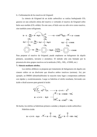 6.- Carbonatación de los reactivos de Grignard:
La síntesis de Grignard de un ácido carboxílico se realiza burbujeando CO2
gaseoso en una solución etérea del reactivo o vertiendo el reactivo de Grignard sobre
hielo seco molido (CO2 sólido). En este caso, el hielo seco no sólo sirve como reactivo,
sino también como refrigerante.
Para preparar el reactivo de Grignard, puede emplearse un halogenuro de alquilo
primario, secundario, terciario o aromático. El método sólo esta limitado por la
presencia de otros grupos reactivos en la molécula (-NO2, -NH2, -COOH, etc.)
7.- Síntesis mediante nitrilos.
Los nitrilos alifáticos se preparan por tratamiento de halogenuros de alquilo con
cianuro sódico en un disolvente que disuelva ambos reactivos (acetona). Así, por
ejemplo, en DMSO (dimetilsulfóxido) la reacción tiene lugar a temperatura ambiente
con rápidez y exotérmicamente. Luego se hidroliza el nitrilo resultante, hirviendo con
ácido o álcali acuosos para general el ácido:
De hecho, los nitrilos se hidrolizan primero a amidas y después a ácido carboxílico:
Hidrólisis ácida:
R X
Mg
éter
R MgX + C
O
O
R COO MgX
H
+
R COOH
H3C C
CH3
Cl
CH3
Mg
éter
H3C C
CH3
MgCl
CH3
H3C C
CH3
COOH
CH3
Br
éter
Mg
MgBr
2) H2O
1) CO2
COOH
-OH
NH3+R COO
+
NH4+R COOH
+
H
H2O+R C N
X+R C N
-δ
+
δ
CNNa+R X
R C OH
O
H2O
+
H
R C
O
NH2
+
NH4+
+
H
H2O+R C N
 