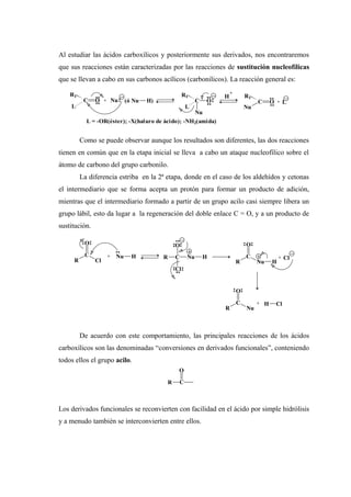 Al estudiar las ácidos carboxílicos y posteriormente sus derivados, nos encontraremos
que sus reacciones están caracterizadas por las reacciones de sustitución nucleofílicas
que se llevan a cabo en sus carbonos acílicos (carbonilicos). La reacción general es:
Como se puede observar aunque los resultados son diferentes, las dos reacciones
tienen en común que en la etapa inicial se lleva a cabo un ataque nucleofílico sobre el
átomo de carbono del grupo carbonilo.
La diferencia estriba en la 2ª etapa, donde en el caso de los aldehídos y cetonas
el intermediario que se forma acepta un protón para formar un producto de adición,
mientras que el intermediario formado a partir de un grupo acilo casi siempre libera un
grupo lábil, esto da lugar a la regeneración del doble enlace C = O, y a un producto de
sustitución.
De acuerdo con este comportamiento, las principales reacciones de los ácidos
carboxílicos son las denominadas “conversiones en derivados funcionales”, conteniendo
todos ellos el grupo acilo.
Los derivados funcionales se reconvierten con facilidad en el ácido por simple hidrólisis
y a menudo también se interconvierten entre ellos.
C O
R1
+ Nu (ó Nu H) C O
L
R1
Nu
H
+
C O
R1
NuL
+ L
L = -OR(éster); -X(haluro de ácido); -NH2(amida)
R
C
O
Cl
+ Nu H R C
O
Cl
Nu H
R
C
O
Nu H
+ Cl
R
C
O
Nu
+ H Cl
R C
O
 