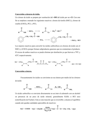Conversión a cloruros de ácido.
Un cloruro de ácido se prepara por sustitución del -OH del ácido por un -Cl. Con este
fin se emplean a menudo los siguientes reactivos: cloruro de tionilo (SOCl2), cloruro de
oxalilo (COCl)2, PCl3 y PCl5.
Los mejores reactivos para convertir los ácidos carboxílicos en cloruros de ácido son el
SOCl2 y (COCl)2 porque forman subproductos gaseosos que no contaminan al producto.
El exceso de ambos reactivos se puede eliminar por destilación ya que hierven a 79ºC y
62ºC respectivamente.
Conversión a ésteres.
Frecuentemente los ácidos se convierten en sus ésteres por medio de los cloruros
de ácido:
Un ácido carboxílico se convierte directamente en un éster al calentarlo con un alcohol
en presencia de un poco de ácido mineral, generalmente H2SO4 o HCl seco
(esterificación de Fischer). Esta es una reacción que es reversible y alcanza el equilibrio
cuando aún quedan cantidades apreciables de reactivos:
R
C
O
OH
+ SOCl2
R
C
O
Cl
+ SO2 + HCl
CH2 CH2 C
O
OH
+ PCl5
CH2 CH2 C
O
Cl
+ POCl3 + HCl
Cl C
O
C
O
Cl + HCl + CO + H2O
H3C (CH2)7
C
H
C
(CH2)7 C
O
OH
H
H3C (CH2)7
C
H
C
(CH2)7 C
O
Cl
H
R
C
O
OH
SOCl2
R
C
O
Cl
R1 OH
R
C
O
OR1
H3C COOH + H3C CH2OH
H2SO4
Keq=3,38
H3C C
O
O CH2 CH3 + H2O
 