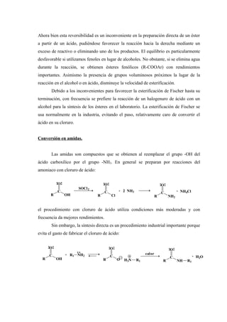 Ahora bien esta reversibilidad es un inconveniente en la preparación directa de un éster
a partir de un ácido, pudiéndose favorecer la reacción hacia la derecha mediante un
exceso de reactivo o eliminando uno de los productos. El equilibrio es particularmente
desfavorable si utilizamos fenoles en lugar de alcoholes. No obstante, si se elimina agua
durante la reacción, se obtienen ésteres fenólicos (R-COOAr) con rendimientos
importantes. Asimismo la presencia de grupos voluminosos próximos la lugar de la
reacción en el alcohol o en ácido, disminuye la velocidad de esterificación.
Debido a los inconvenientes para favorecer la esterificación de Fischer hasta su
terminación, con frecuencia se prefiere la reacción de un halogenuro de ácido con un
alcohol para la síntesis de los ésteres en el laboratorio. La esterificación de Fischer se
usa normalmente en la industria, evitando el paso, relativamente caro de convertir el
ácido en su cloruro.
Conversión en amidas.
Las amidas son compuestos que se obtienen al reemplazar el grupo -OH del
ácido carboxílico por el grupo -NH2. En general se preparan por reacciones del
amoniaco con cloruro de ácido:
el procedimiento con cloruro de ácido utiliza condiciones más moderadas y con
frecuencia da mejores rendimientos.
Sin embargo, la síntesis directa es un procedimiento industrial importante porque
evita el gasto de fabricar el cloruro de ácido:
R
C
O
OH
SOCl2
R
C
O
Cl
+ 2 NH3
R
C
O
NH2
+ NH4Cl
R
C
O
OH R
C
O
O R
C
O
NH R1
+ R1 NH2
H3N R1
calor
+ H2O
 