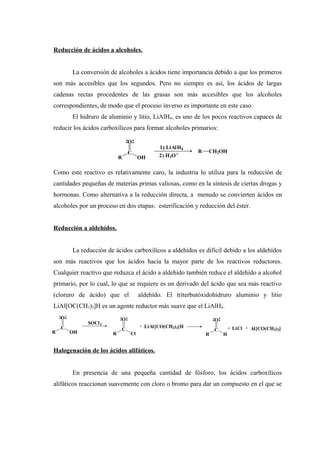 Reducción de ácidos a alcoholes.
La conversión de alcoholes a ácidos tiene importancia debido a que los primeros
son más accesibles que los segundos. Pero no siempre es así, los ácidos de largas
cadenas rectas procedentes de las grasas son más accesibles que los alcoholes
correspondientes, de modo que el proceso inverso es importante en este caso.
El hidruro de aluminio y litio, LiAlH4, es uno de los pocos reactivos capaces de
reducir los ácidos carboxílicos para formar alcoholes primarios:
Como este reactivo es relativamente caro, la industria lo utiliza para la reducción de
cantidades pequeñas de materias primas valiosas, como en la síntesis de ciertas drogas y
hormonas. Como alternativa a la reducción directa, a menudo se convierten ácidos en
alcoholes por un proceso en dos etapas: esterificación y reducción del éster.
Reducción a aldehídos.
La reducción de ácidos carboxílicos a aldehídos es difícil debido a los aldehídos
son más reactivos que los ácidos hacia la mayor parte de los reactivos reductores.
Cualquier reactivo que reduzca el ácido a aldehído también reduce el aldehído a alcohol
primario, por lo cual, lo que se requiere es un derivado del ácido que sea más reactivo
(cloruro de ácido) que el aldehído. El triterbutóxidohidruro aluminio y litio
LiAl[OC(CH3)3]H es un agente reductor más suave que el LiAlH4.
Halogenación de los ácidos alifáticos.
En presencia de una pequeña cantidad de fósforo, los ácidos carboxílicos
alifáticos reaccionan suavemente con cloro o bromo para dar un compuesto en el que se
R
C
O
OH
1) LiAlH4
2) H3O+
R CH2OH
R
C
O
OH
SOCl2
R
C
O
Cl
+ LiAl[CO(CH3)3]H
R
C
O
H
+ LiCl + Al[CO(CH3)3]
 