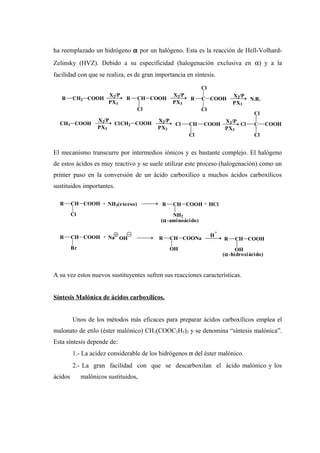 ha reemplazado un hidrógeno α por un halógeno. Esta es la reacción de Hell-Volhard-
Zelinsky (HVZ). Debido a su especificidad (halogenación exclusiva en α) y a la
facilidad con que se realiza, es de gran importancia en síntesis.
El mecanismo transcurre por intermedios iónicos y es bastante complejo. El halógeno
de estos ácidos es muy reactivo y se suele utilizar este proceso (halogenación) como un
primer paso en la conversión de un ácido carboxílico a muchos ácidos carboxílicos
sustituidos importantes.
A su vez estos nuevos sustituyentes sufren sus reacciones características.
Síntesis Malónica de ácidos carboxílicos.
Unos de los métodos más eficaces para preparar ácidos carboxílicos emplea el
malonato de etilo (éster malónico) CH2(COOC2H5)2 y se denomina “síntesis malónica”.
Esta síntesis depende de:
1.- La acidez considerable de los hidrógenos α del éster malónico.
2.- La gran facilidad con que se descarboxilan el ácido malónico y los
ácidos malónicos sustituidos,
R CH2 COOH
X2/P
PX3
R CH COOH
Cl
PX3
X2/P
R C COOH
Cl
Cl
X2/P
PX3
N.R.
CH3 COOH
X2/P
PX3
ClCH2 COOH
X2/P
PX3
CH
Cl
Cl COOH
X2/P
PX3
C
Cl
Cl
COOHCl
R CH COOH
Cl
+ NH3(exceso) R CH COOH
NH2
(α-aminoácido)
+ HCl
R CH COOH
Br
+ Na OH R CH COONa
OH
H
+
R CH COOH
OH
(α-hidroxiácido)
 