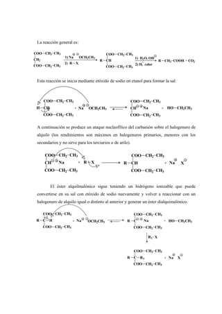 La reacción general es:
Esta reacción se inicia mediante etóxido de sodio en etanol para formar la sal:
A continuación se produce un ataque nucleofílico del carbanión sobre el halogenuro de
alquilo (los rendimientos son máximos en halogenuros primarios, menores con los
secundarios y no sirve para los terciarios o de arilo).
El éster alquilmalónico sigue teniendo un hidrógeno ionizable que puede
convertirse en su sal con etóxido de sodio nuevamente y volver a reaccionar con un
halogenuro de alquilo igual o distinto al anterior y generar un éster dialquimalónico.
CH2
COO CH2 CH3
COO CH2 CH3
1) Na OCH2CH3
2) R X
CH
COO CH2 CH3
COO CH2 CH3
R
1) H2O, OH
2) H, calor
+ R CH2 COOH + CO2
CH
COO CH2 CH3
COO CH2 CH3
H CH
COO CH2 CH3
COO CH2 CH3
+ Na OCH2CH3 Na + HO CH2CH3
CH
COO CH2 CH3
COO CH2 CH3
RR XCH
COO CH2 CH3
COO CH2 CH3
NaNa + + X
C
COO CH2 CH3
COO CH2 CH3
R H C
COO CH2 CH3
COO CH2 CH3
R+ Na OCH2CH3 Na + HO CH2CH3
R1 X
C
COO CH2 CH3
COO CH2 CH3
R R1 + Na X
 