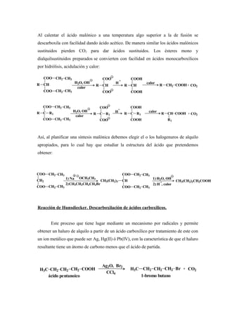 Al calentar el ácido malónico a una temperatura algo superior a la de fusión se
descarboxila con facilidad dando ácido acético. De manera similar los ácidos malónicos
sustituidos pierden CO2 para dar ácidos sustituidos. Los ésteres mono y
dialquilsustituidos preparados se convierten con facilidad en ácidos monocarboxílicos
por hidrólisis, acidulación y calor:
Así, al planificar una síntesis malónica debemos elegir el o los halogenuros de alquilo
apropiados, para lo cual hay que estudiar la estructura del ácido que pretendemos
obtener:
Reacción de Hunsdiecker. Descarboxilación de ácidos carboxílicos.
Este proceso que tiene lugar mediante un mecanismo por radicales y permite
obtener un haluro de alquilo a partir de un ácido carboxílico por tratamiento de este con
un ion metálico que puede ser Ag, Hg(II) ó Pb(IV), con la característica de que el haluro
resultante tiene un átomo de carbono menos que el ácido de partida.
CH
COO
COO
R
CH2
CH2
CH3
CH3
H2O, OH
calor
CH
COO
COO
R
H
+
CH
COOH
COOH
R
calor
R CH2 COOH + CO2
C
COO
COO
R
CH2
CH2
CH3
CH3
R1
H2O, OH
calor
C
COO
COO
R R1
H
+
C
COOH
COOH
R R1
calor
R CH COOH
R1
+ CO2
CH2
COO
COO
CH2
CH2
CH3
CH3
1) H2O, OH
2) H , calor
1) Na OCH2CH3
2)CH3CH2CH2CH2Br
CH
COO
COO
CH2
CH2
CH3
CH3
CH3(CH2)3 + CH3(CH2)2CH2COOH
H3C CH2 CH2 CH2 COOH
Ag2O, Br2
CCl4
H3C CH2 CH2 CH2 Br + CO2
ácido pentanoico 1-bromo butano
 
