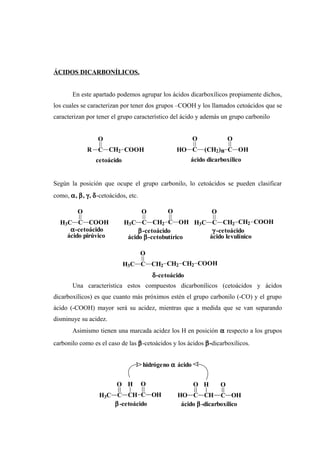 ÁCIDOS DICARBONÍLICOS.
En este apartado podemos agrupar los ácidos dicarboxílicos propiamente dichos,
los cuales se caracterizan por tener dos grupos –COOH y los llamados cetoácidos que se
caracterizan por tener el grupo característico del ácido y además un grupo carbonilo
Según la posición que ocupe el grupo carbonilo, lo cetoácidos se pueden clasificar
como, α, β, γ, δ-cetoácidos, etc.
Una característica estos compuestos dicarbonílicos (cetoácidos y ácidos
dicarboxílicos) es que cuanto más próximos estén el grupo carbonilo (-CO) y el grupo
ácido (-COOH) mayor será su acidez, mientras que a medida que se van separando
disminuye su acidez.
Asimismo tienen una marcada acidez los H en posición α respecto a los grupos
carbonilo como es el caso de las β-cetoácidos y los ácidos β-dicarboxílicos.
hidrógeno α ácido
ácido β-dicarboxílico
C
O
OHCHC
O
HO
H
β-cetoácido
H3C C CH
O
C
O
OH
H
ácido levulínicoácido β-cetobutíricoácido pirúvico
δ-cetoácido
H3C C CH2
O
CH2 CH2 COOH
γ -cetoácidoβ-cetoácidoα-cetoácido
H3C C CH2
O
CH2 COOHH3C C CH2
O
C
O
OHH3C C
O
COOH
cetoácido ácido dicarboxílico
HO C
O
(CH2)n C
O
OHR C CH2
O
COOH
 