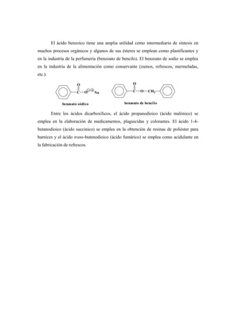 El ácido benzoico tiene una amplia utilidad como intermediario de síntesis en
muchos procesos orgánicos y algunos de sus ésteres se emplean como plastificantes y
en la industria de la perfumería (benzoato de bencilo). El benzoato de sodio se emplea
en la industria de la alimentación como conservante (zumos, refrescos, mermeladas,
etc.).
Entre los ácidos dicarboxílicos, el ácido propanodioico (ácido malónico) se
emplea en la elaboración de medicamentos, plaguicidas y colorantes. El ácido 1-4-
butanodioico (ácido succínico) se emplea en la obtención de resinas de poliéster para
barnices y el ácido trans-butenodioico (ácido fumárico) se emplea como acidulante en
la fabricación de refrescos.
C
O
O Na
benzoato sódico
C
O
O CH2
benzoato de bencilo
 