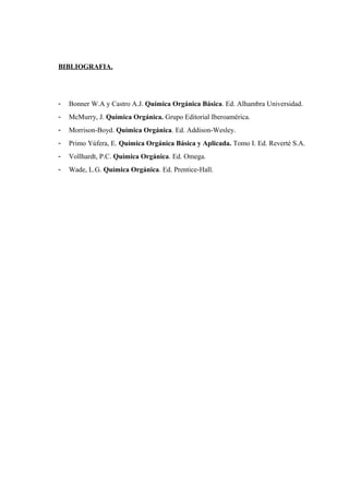 BIBLIOGRAFIA.
- Bonner W.A y Castro A.J. Química Orgánica Básica. Ed. Alhambra Universidad.
- McMurry, J. Quimica Orgánica. Grupo Editorial Iberoamérica.
- Morrison-Boyd. Química Orgánica. Ed. Addison-Wesley.
- Primo Yúfera, E. Química Orgánica Básica y Aplicada. Tomo I. Ed. Reverté S.A.
- Vollhardt, P.C. Química Orgánica. Ed. Omega.
- Wade, L.G. Química Orgánica. Ed. Prentice-Hall.
 