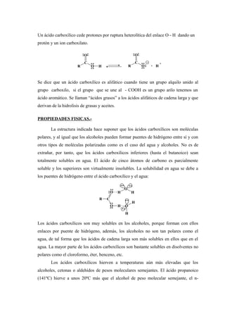 Un ácido carboxílico cede protones por ruptura heterolítica del enlace O - H dando un
protón y un ion carboxilato.
Se dice que un ácido carboxílico es alifático cuando tiene un grupo alquilo unido al
grupo carboxilo, si el grupo que se une al - COOH es un grupo arilo tenemos un
ácido aromático. Se llaman “ácidos grasos” a los ácidos alifáticos de cadena larga y que
derivan de la hidrolisis de grasas y aceites.
PROPIEDADES FISICAS.-
La estructura indicada hace suponer que los ácidos carboxílicos son moléculas
polares, y al igual que los alcoholes pueden formar puentes de hidrógeno entre sí y con
otros tipos de moléculas polarizadas como es el caso del agua y alcoholes. No es de
extrañar, por tanto, que los ácidos carboxílicos inferiores (hasta el butanoico) sean
totalmente solubles en agua. El ácido de cinco átomos de carbono es parcialmente
soluble y los superiores son virtualmente insolubles. La solubilidad en agua se debe a
los puentes de hidrógeno entre el ácido carboxílico y el agua:
Los ácidos carboxílicos son muy solubles en los alcoholes, porque forman con ellos
enlaces por puente de hidrógeno, además, los alcoholes no son tan polares como el
agua, de tal forma que los ácidos de cadena larga son más solubles en ellos que en el
agua. La mayor parte de los ácidos carboxílicos son bastante solubles en disolventes no
polares como el cloroformo, éter, benceno, etc.
Los ácidos carboxílicos hierven a temperaturas aún más elevadas que los
alcoholes, cetonas o aldehídos de pesos moleculares semejantes. El ácido propanoico
(141ºC) hierve a unos 20ºC más que el alcohol de peso molecular semejante, el n-
R
C
O
O H R
C
O
O + H
+
R C
O
O H
H
O
O
H
H
H
 