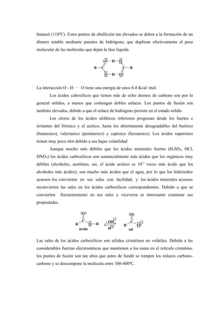 butanol (118ºC). Estos puntos de ebullición tan elevados se deben a la formación de un
dímero estable mediante puentes de hidrógeno, que duplican efectivamente el peso
molecular de las moléculas que dejan la fase líquida.
La interacción O - H .........
O tiene una energía de unos 6-8 Kcal /mol.
Los ácidos caboxílicos que tienen más de ocho átomos de carbono son por lo
general sólidos, a menos que contengan dobles enlaces. Los puntos de fusión son
también elevados, debido a que el enlace de hidrógeno persiste en el estado sólido.
Los olores de los ácidos alifáticos inferiores progresan desde los fuertes e
irritantes del fórmico y el acético, hasta los abiertamente desagradables del butírico
(butanoico), valerianico (pentanoico) y caproico (hexanoico). Los ácidos superiores
tienen muy poco olor debido a sus bajas volatilidad
Aunque mucho más débiles que los ácidos minerales fuertes (H2SO4, HCl,
HNO3) los ácidos carboxílicos son sustancialmente más ácidos que los orgánicos muy
débiles (alcoholes, acetileno, así, el ácido acético es 1011
veces más ácido que los
alcoholes más ácidos); son mucho más ácidos que el agua, por lo que los hidróxidos
acuosos los convierten en sus sales con facilidad, y los ácidos minerales acuosos
reconvierten las sales en los ácidos carboxílicos correspondientes. Debido a que se
convierten frecuentemente en sus sales y viceversa es interesante examinar sus
propiedades.
Las sales de los ácidos carboxílicos son sólidos cristalinos no volátiles. Debido a las
considerables fuerzas electrostáticas que mantienen a los iones en el retículo cristalino,
los puntos de fusión son tan altos que antes de fundir se rompen los enlaces carbono-
carbono y se descompone la molécula entre 300-400ºC.
R C
O
O H
H
O
O
C R
R
C
O
O H
ácido
- OH
H
R
C
O
O
sal
 