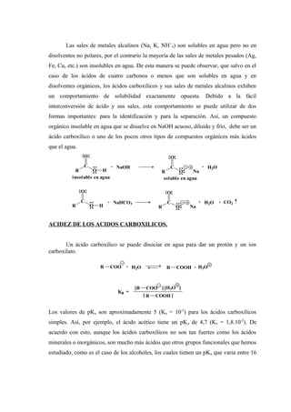 Las sales de metales alcalinos (Na, K, NH+
4) son solubles en agua pero no en
disolventes no polares, por el contrario la mayoría de las sales de metales pesados (Ag,
Fe, Cu, etc.) son insolubles en agua. De esta manera se puede observar, que salvo en el
caso de los ácidos de cuatro carbonos o menos que son solubles en agua y en
disolventes orgánicos, los ácidos carboxílicos y sus sales de metales alcalinos exhiben
un comportamiento de solubilidad exactamente opuesta. Debido a la fácil
interconversión de ácido y sus sales, este comportamiento se puede utilizar de dos
formas importantes: para la identificación y para la separación. Así, un compuesto
orgánico insoluble en agua que se disuelve en NaOH acuoso, diluido y frío, debe ser un
ácido carboxílico o uno de los pocos otros tipos de compuestos orgánicos más ácidos
que el agua.
ACIDEZ DE LOS ACIDOS CARBOXILICOS.
Un ácido carboxílico se puede disociar en agua para dar un protón y un ion
carboxilato.
Los valores de pKa son aproximadamente 5 (Ka = 10-5
) para los ácidos carboxílicos
simples. Así, por ejemplo, el ácido acético tiene un pKa de 4,7 (Ka = 1,8.10-5
). De
acuerdo con esto, aunque los ácidos carboxílicos no son tan fuertes como los ácidos
minerales o inorgánicos, son mucho más ácidos que otros grupos funcionales que hemos
estudiado, como es el caso de los alcoholes, los cuales tienen un pKa que varia entre 16
R COOH
[R COO [H3O
Ka =
] ]
[ ]
H2O+ R COOHR COO + H3O
R
C
O
O H R
C
O
O
+ H2O
Na
+
insoluble en agua soluble en agua
NaOH
CO2+NaHCO3 +
Na
H2O+
R
C
O
OR
C
O
O H
 